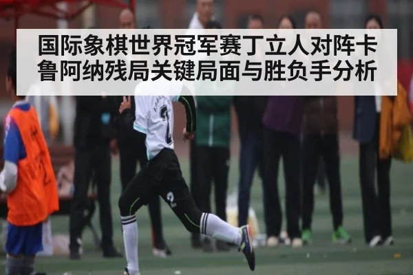 国际象棋世界冠军赛丁立人对阵卡鲁阿纳残局关键局面与胜负手分析