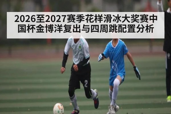 2026至2027赛季花样滑冰大奖赛中国杯金博洋复出与四周跳配置分析